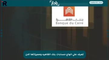 تعرف على أنواع حسابات بنك القاهرة ومميزاتها الآن